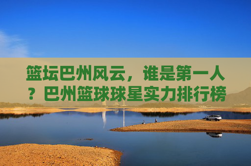 篮坛巴州风云，谁是第一人？巴州篮球球星实力排行榜