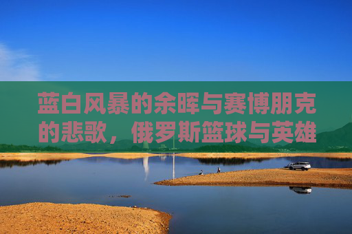 蓝白风暴的余晖与赛博朋克的悲歌，俄罗斯篮球与英雄联盟的平行时空