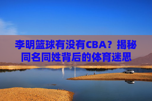 李明篮球有没有CBA？揭秘同名同姓背后的体育迷思