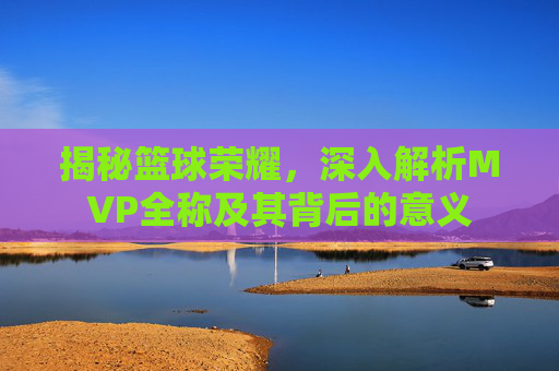揭秘篮球荣耀，深入解析MVP全称及其背后的意义