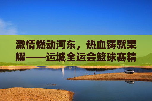 激情燃动河东，热血铸就荣耀——运城全运会篮球赛精彩回眸
