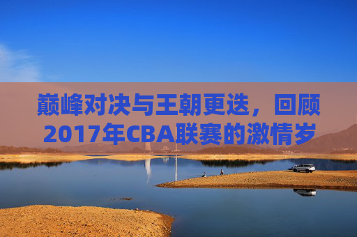 巅峰对决与王朝更迭，回顾2017年CBA联赛的激情岁月