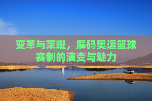 变革与荣耀，解码奥运篮球赛制的演变与魅力
