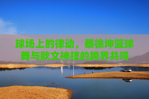 球场上的律动，蔡徐坤篮球舞与欧文神技的跨界共鸣