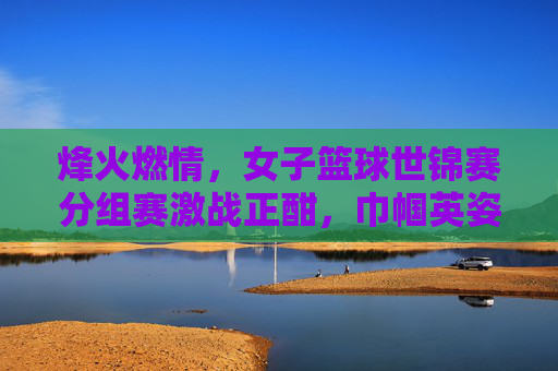 烽火燃情，女子篮球世锦赛分组赛激战正酣，巾帼英姿竞风流