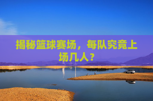 揭秘篮球赛场，每队究竟上场几人？