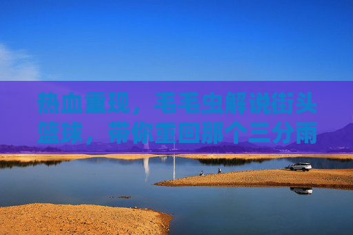 热血重现，毛毛虫解说街头篮球，带你重回那个三分雨的夏天