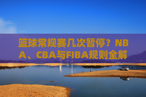 篮球常规赛几次暂停？NBA、CBA与FIBA规则全解析