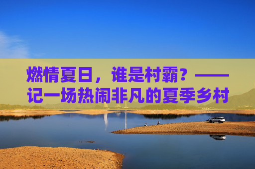 燃情夏日，谁是村霸？——记一场热闹非凡的夏季乡村篮球联赛