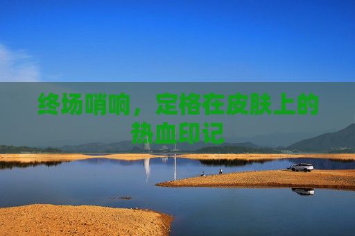 终场哨响，定格在皮肤上的热血印记