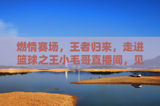 燃情赛场，王者归来，走进篮球之王小毛哥直播间，见证每一次心跳的共鸣