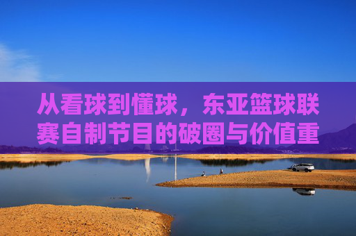 从看球到懂球，东亚篮球联赛自制节目的破圈与价值重塑