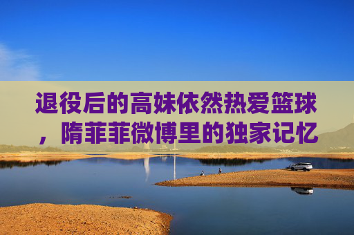退役后的高妹依然热爱篮球，隋菲菲微博里的独家记忆
