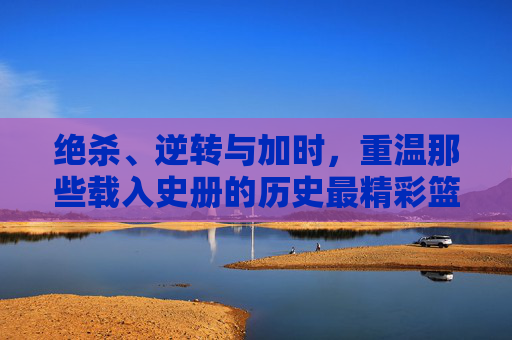 绝杀、逆转与加时，重温那些载入史册的历史最精彩篮球比分
