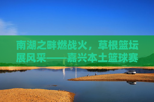 南湖之畔燃战火，草根篮坛展风采——嘉兴本土篮球赛事火热进行