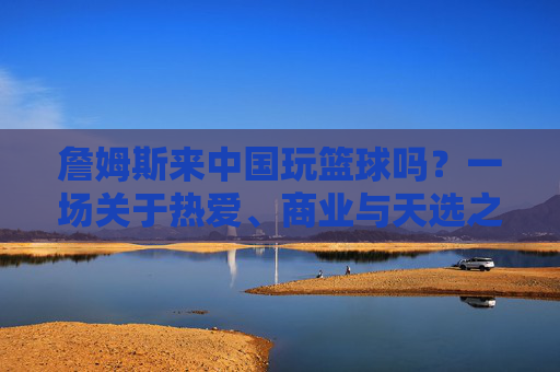 詹姆斯来中国玩篮球吗？一场关于热爱、商业与天选之子的期待