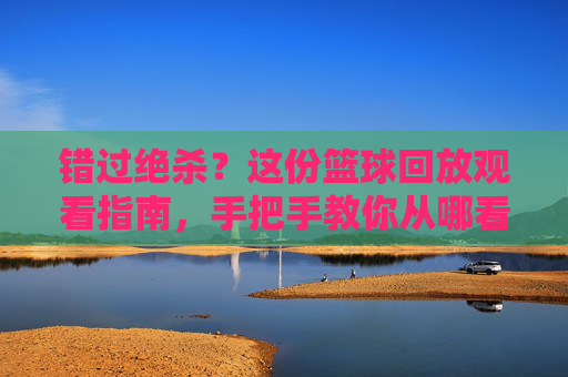 错过绝杀？这份篮球回放观看指南，手把手教你从哪看篮球回放比赛