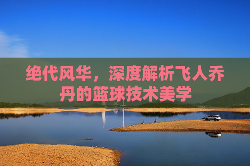 绝代风华，深度解析飞人乔丹的篮球技术美学