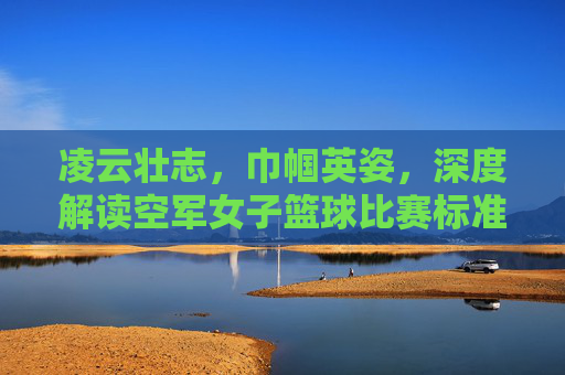 凌云壮志，巾帼英姿，深度解读空军女子篮球比赛标准