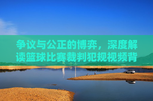争议与公正的博弈，深度解读篮球比赛裁判犯规视频背后的科技与人性