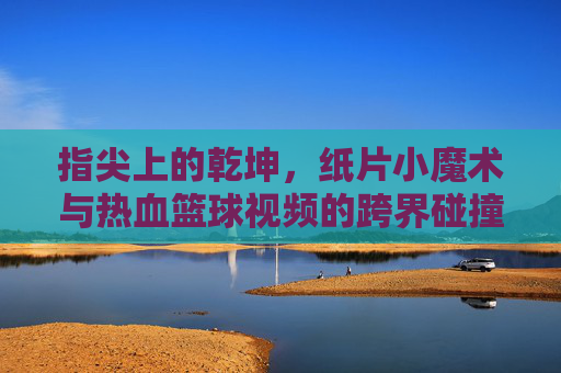 指尖上的乾坤，纸片小魔术与热血篮球视频的跨界碰撞