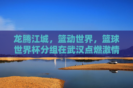 龙腾江城，篮动世界，篮球世界杯分组在武汉点燃激情