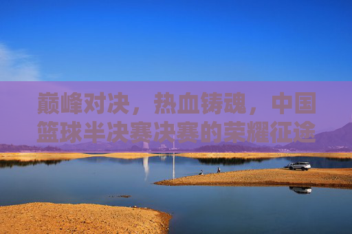 巅峰对决，热血铸魂，中国篮球半决赛决赛的荣耀征途