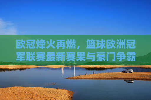 欧冠烽火再燃，篮球欧洲冠军联赛最新赛果与豪门争霸综述
