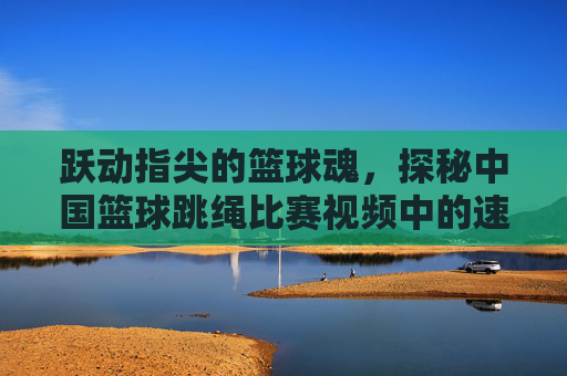 跃动指尖的篮球魂，探秘中国篮球跳绳比赛视频中的速度与激情