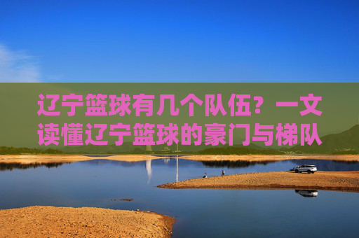 辽宁篮球有几个队伍？一文读懂辽宁篮球的豪门与梯队