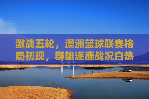 激战五轮，澳洲篮球联赛格局初现，群雄逐鹿战况白热化