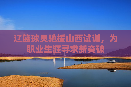 辽篮球员驰援山西试训，为职业生涯寻求新突破