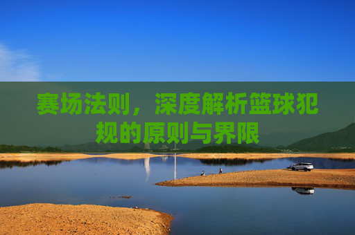 赛场法则，深度解析篮球犯规的原则与界限