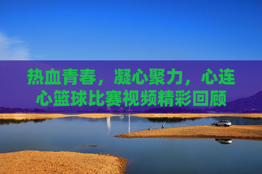 热血青春，凝心聚力，心连心篮球比赛视频精彩回顾