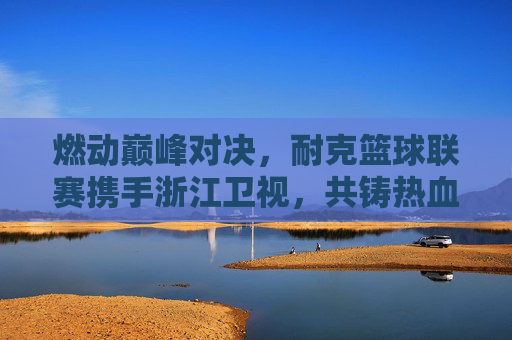 燃动巅峰对决，耐克篮球联赛携手浙江卫视，共铸热血篮球盛宴