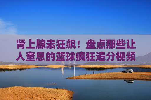 肾上腺素狂飙！盘点那些让人窒息的篮球疯狂追分视频解说名场面