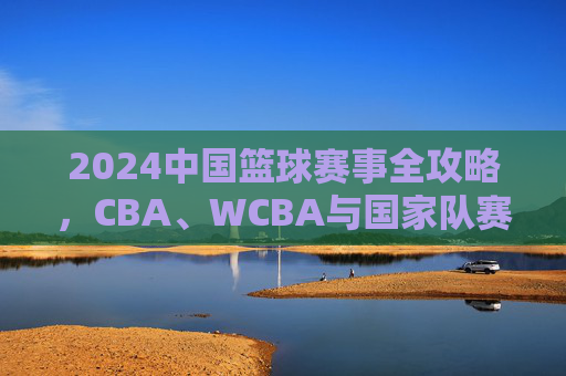 2024中国篮球赛事全攻略，CBA、WCBA与国家队赛程一览