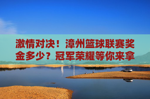 激情对决！漳州篮球联赛奖金多少？冠军荣耀等你来拿