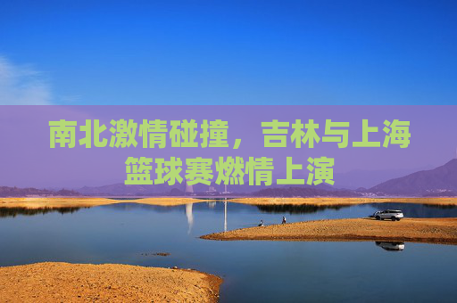 南北激情碰撞，吉林与上海篮球赛燃情上演