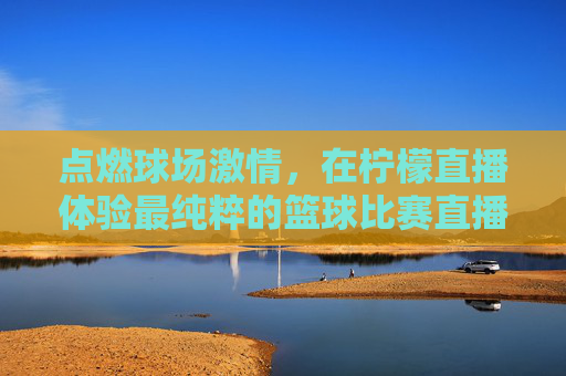 点燃球场激情，在柠檬直播体验最纯粹的篮球比赛直播