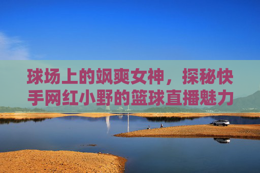 球场上的飒爽女神，探秘快手网红小野的篮球直播魅力