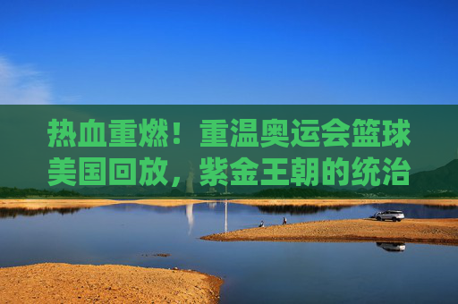 热血重燃！重温奥运会篮球美国回放，紫金王朝的统治力令人窒息