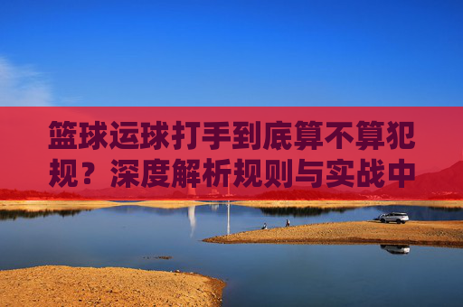 篮球运球打手到底算不算犯规？深度解析规则与实战中的界限