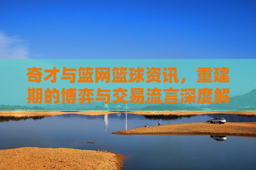 奇才与篮网篮球资讯，重建期的博弈与交易流言深度解析