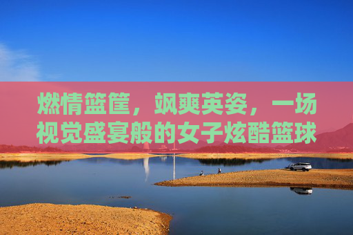 燃情篮筐，飒爽英姿，一场视觉盛宴般的女子炫酷篮球赛