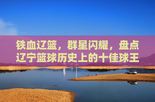 铁血辽篮，群星闪耀，盘点辽宁篮球历史上的十佳球王
