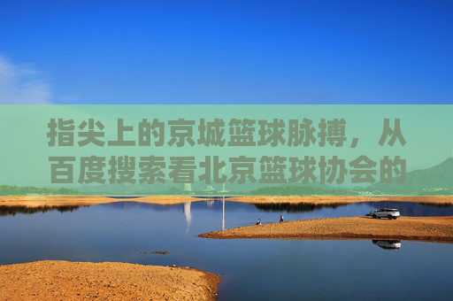 指尖上的京城篮球脉搏，从百度搜索看北京篮球协会的数字化足迹