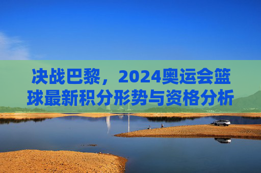 决战巴黎，2024奥运会篮球最新积分形势与资格分析