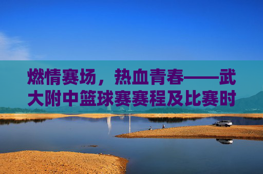 燃情赛场，热血青春——武大附中篮球赛赛程及比赛时间一览