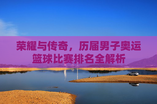 荣耀与传奇，历届男子奥运篮球比赛排名全解析